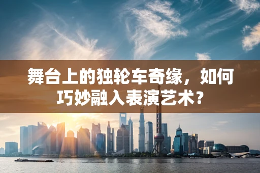 舞台上的独轮车奇缘，如何巧妙融入表演艺术？