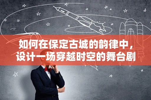 如何在保定古城的韵律中，设计一场穿越时空的舞台剧？
