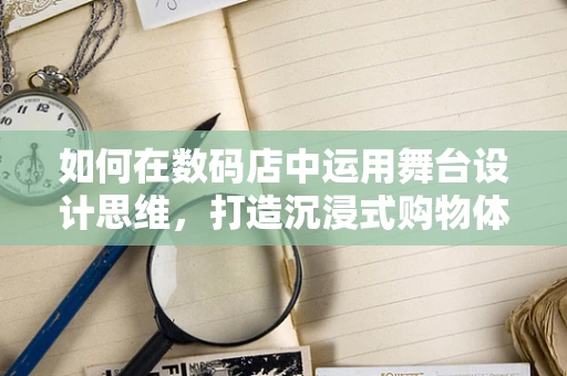 如何在数码店中运用舞台设计思维，打造沉浸式购物体验？