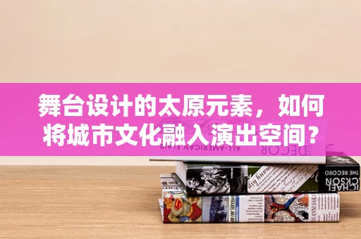 舞台设计的太原元素，如何将城市文化融入演出空间？