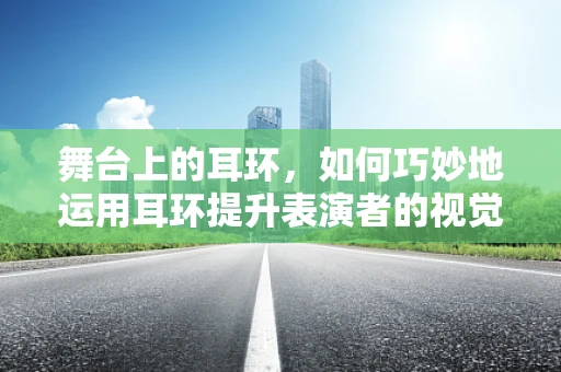 舞台上的耳环，如何巧妙地运用耳环提升表演者的视觉焦点？