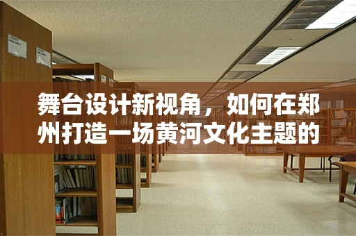 舞台设计新视角，如何在郑州打造一场黄河文化主题的沉浸式演出？