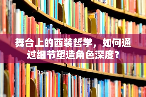 舞台上的西装哲学，如何通过细节塑造角色深度？