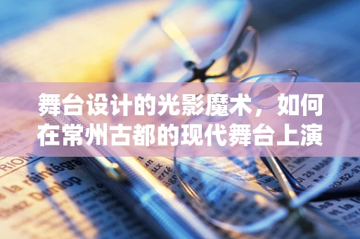 舞台设计的光影魔术，如何在常州古都的现代舞台上演绎光影传奇？