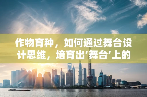 作物育种，如何通过舞台设计思维，培育出‘舞台’上的璀璨作物？