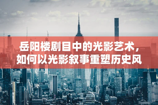 岳阳楼剧目中的光影艺术，如何以光影叙事重塑历史风貌？