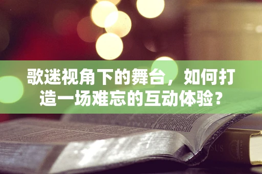 歌迷视角下的舞台，如何打造一场难忘的互动体验？