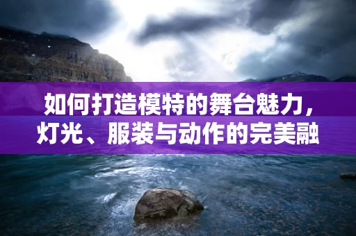 如何打造模特的舞台魅力，灯光、服装与动作的完美融合？