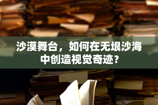 沙漠舞台，如何在无垠沙海中创造视觉奇迹？