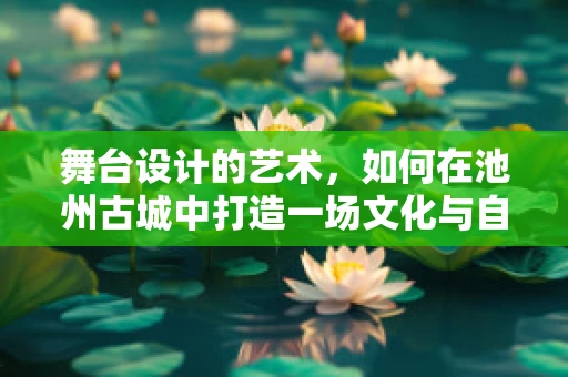 舞台设计的艺术，如何在池州古城中打造一场文化与自然的融合演出？