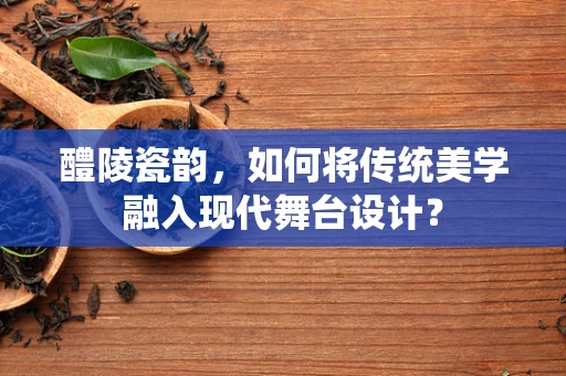 醴陵瓷韵，如何将传统美学融入现代舞台设计？