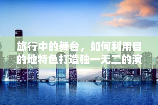 旅行中的舞台，如何利用目的地特色打造独一无二的演出体验？