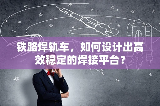 铁路焊轨车，如何设计出高效稳定的焊接平台？