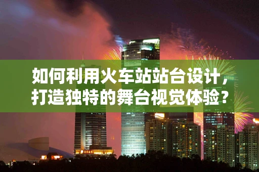 如何利用火车站站台设计，打造独特的舞台视觉体验？