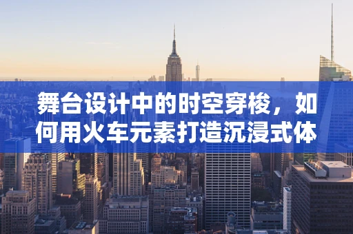 舞台设计中的时空穿梭，如何用火车元素打造沉浸式体验？