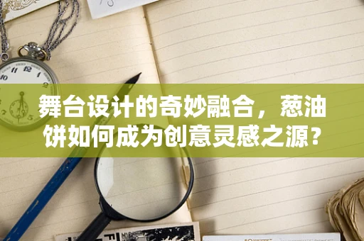舞台设计的奇妙融合，葱油饼如何成为创意灵感之源？