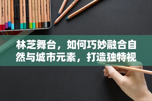 林芝舞台，如何巧妙融合自然与城市元素，打造独特视觉盛宴？