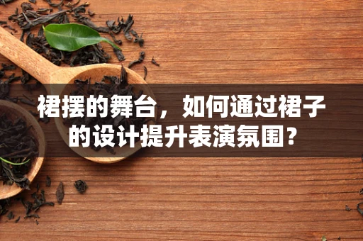 裙摆的舞台，如何通过裙子的设计提升表演氛围？