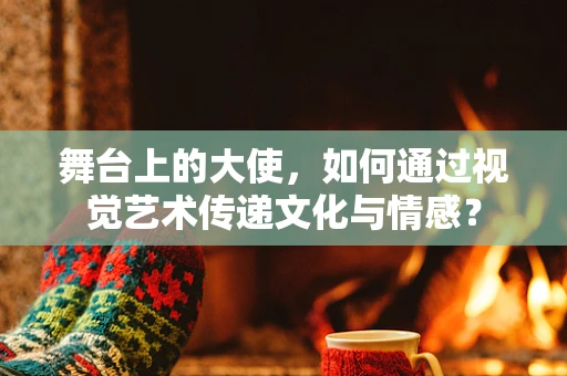 舞台上的大使，如何通过视觉艺术传递文化与情感？