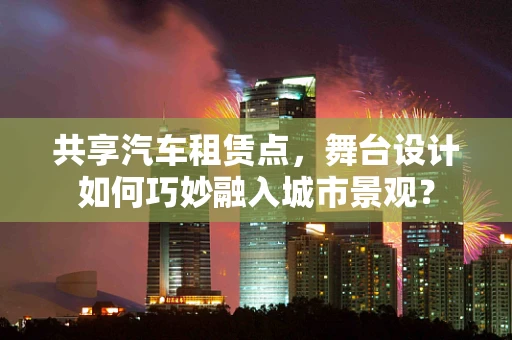 共享汽车租赁点，舞台设计如何巧妙融入城市景观？
