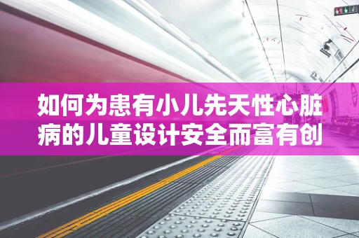 如何为患有小儿先天性心脏病的儿童设计安全而富有创意的舞台？