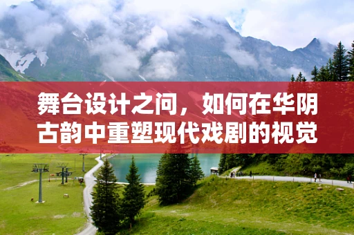 舞台设计之问，如何在华阴古韵中重塑现代戏剧的视觉盛宴？