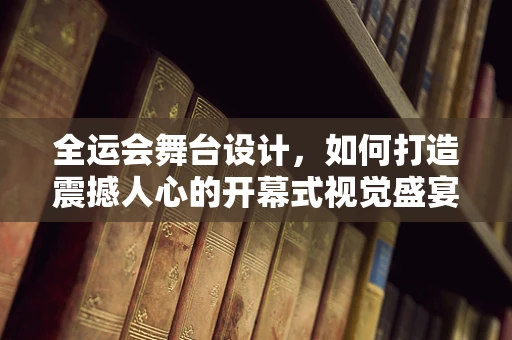 全运会舞台设计，如何打造震撼人心的开幕式视觉盛宴？