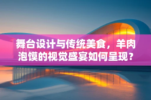 舞台设计与传统美食，羊肉泡馍的视觉盛宴如何呈现？