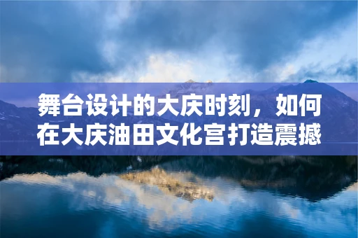 舞台设计的大庆时刻，如何在大庆油田文化宫打造震撼的舞台效果？