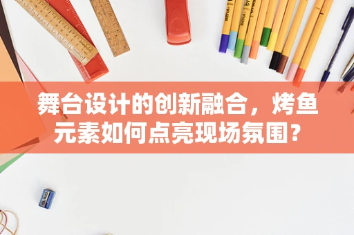 舞台设计的创新融合，烤鱼元素如何点亮现场氛围？