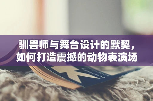 驯兽师与舞台设计的默契，如何打造震撼的动物表演场景？
