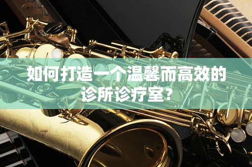 如何打造一个温馨而高效的诊所诊疗室？