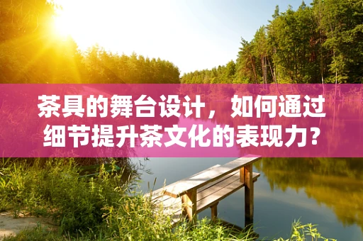 茶具的舞台设计，如何通过细节提升茶文化的表现力？