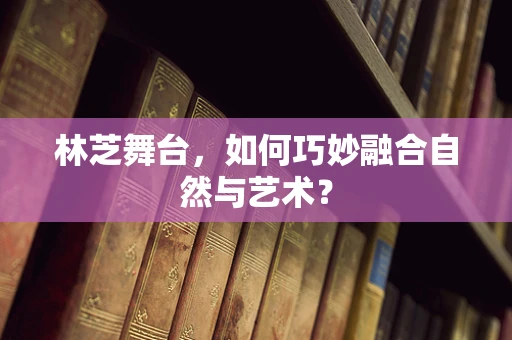 林芝舞台，如何巧妙融合自然与艺术？