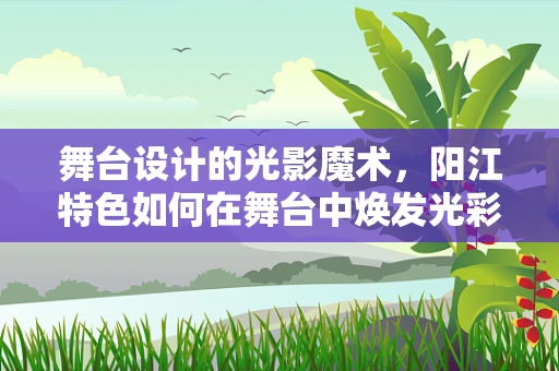 舞台设计的光影魔术，阳江特色如何在舞台中焕发光彩？