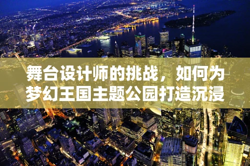 舞台设计师的挑战，如何为梦幻王国主题公园打造沉浸式体验？