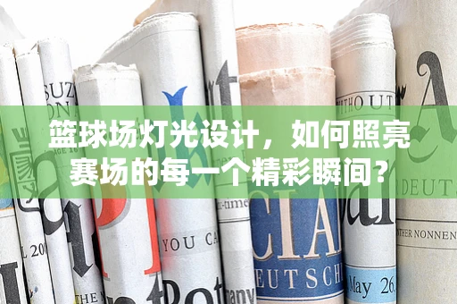 篮球场灯光设计，如何照亮赛场的每一个精彩瞬间？