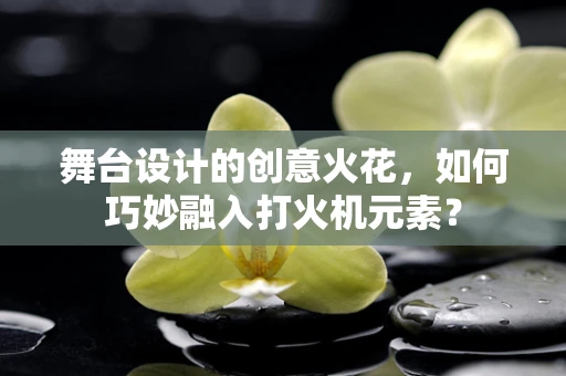 舞台设计的创意火花，如何巧妙融入打火机元素？