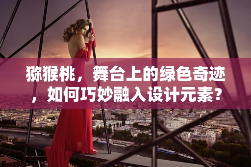 猕猴桃，舞台上的绿色奇迹，如何巧妙融入设计元素？