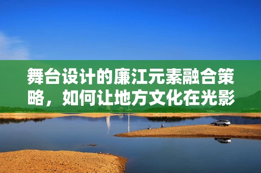 舞台设计的廉江元素融合策略，如何让地方文化在光影中绽放？