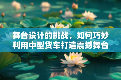 舞台设计的挑战，如何巧妙利用中型货车打造震撼舞台效果？