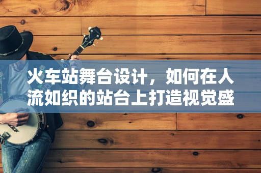 火车站舞台设计，如何在人流如织的站台上打造视觉盛宴？