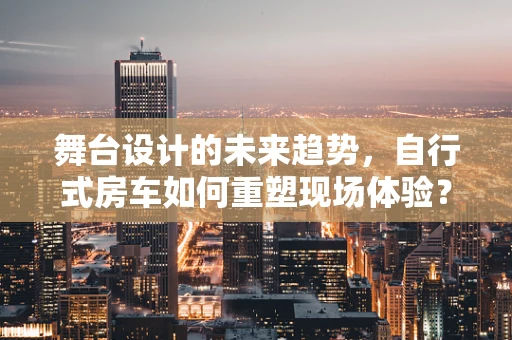 舞台设计的未来趋势，自行式房车如何重塑现场体验？