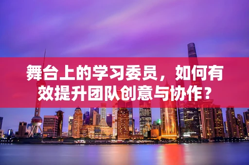舞台上的学习委员，如何有效提升团队创意与协作？