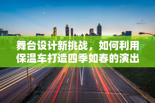 舞台设计新挑战，如何利用保温车打造四季如春的演出环境？
