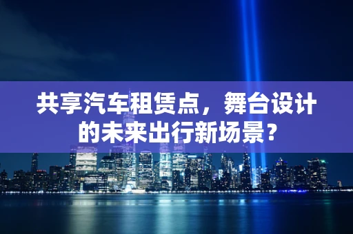 共享汽车租赁点，舞台设计的未来出行新场景？