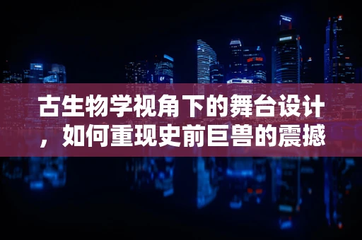 古生物学视角下的舞台设计，如何重现史前巨兽的震撼？