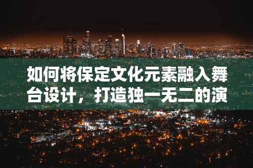 如何将保定文化元素融入舞台设计，打造独一无二的演出体验？