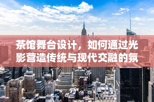 茶馆舞台设计，如何通过光影营造传统与现代交融的氛围？