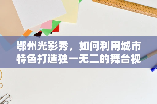 鄂州光影秀，如何利用城市特色打造独一无二的舞台视觉盛宴？